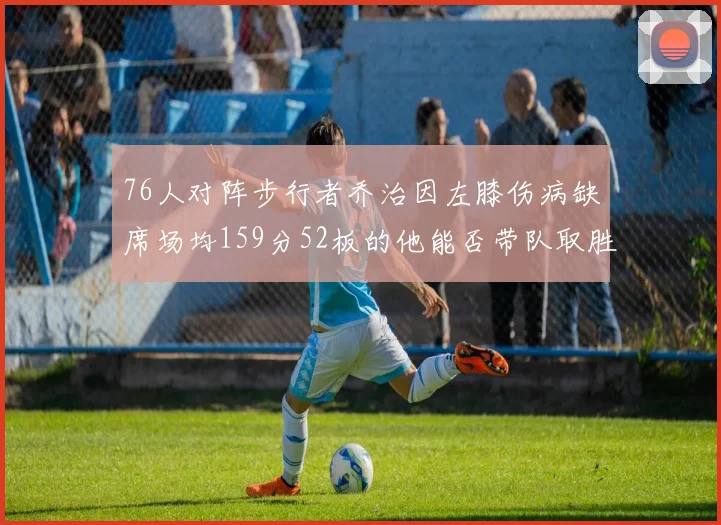 76人对阵步行者乔治因左膝伤病缺席场均159分52板的他能否带队取胜