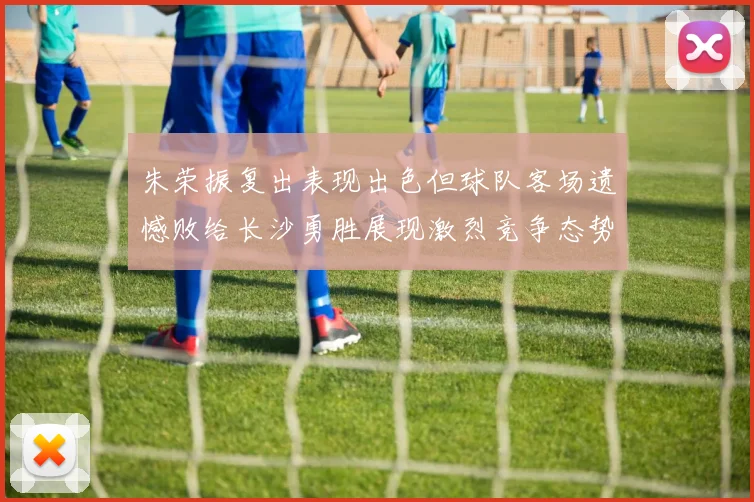 朱荣振复出表现出色但球队客场遗憾败给长沙勇胜展现激烈竞争态势